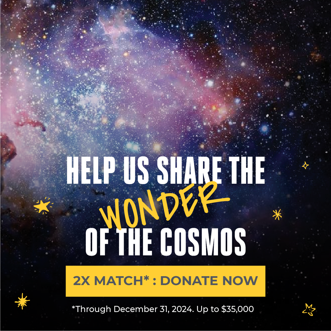 Colorful background image of the cosmos in blues, pinks and purples with a lot of stars with text that says Help Us Share the Wonder of the Cosmos. 2x match: donate now. Up to $35,000 through December 31, 2024.